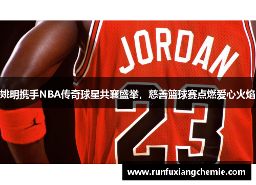 姚明携手NBA传奇球星共襄盛举，慈善篮球赛点燃爱心火焰